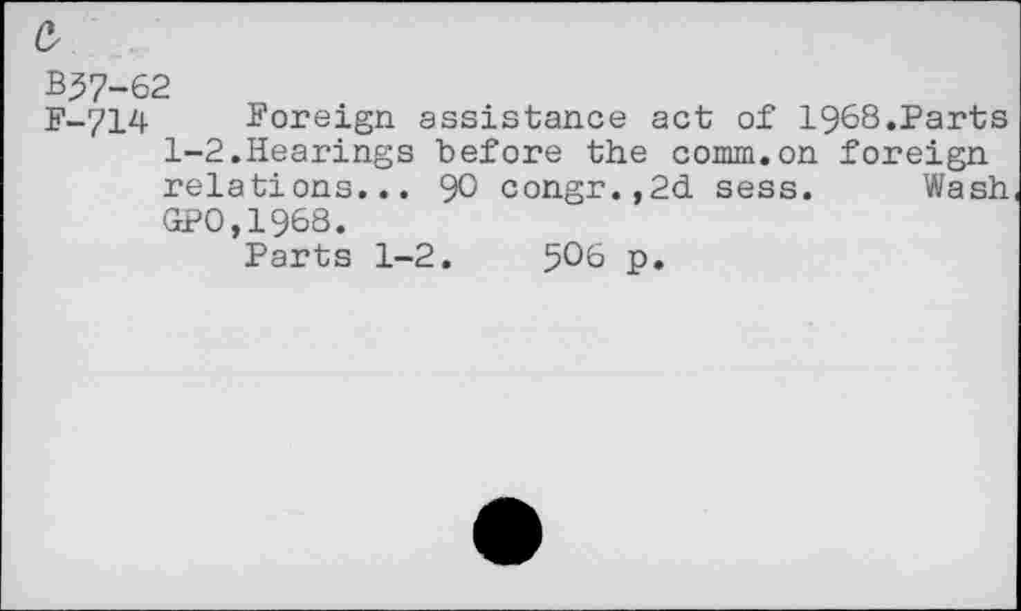 ﻿B^7-62
F-714 Foreign assistance act of 1968.Parts 1-2.Hearings before the comm.on foreign relations... 90 congr.,2d sess. Wash GP0,1968.
Parts 1-2.	5O6 p.